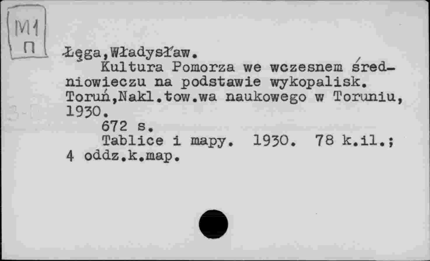 ﻿|VH п
-Lçga, Wladyslaw.	z
Ku.ltu.ra Pomorza we wczesnem sred-niowieczu na podstawie wykopalisk. Torun,Nakl.tow.wa naukowego w Toruniu, 1930.
672 s.
Tablice і тару. 1930. 78 к.il.;
4 oddz.k.map.